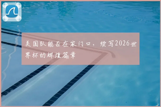 美国队能否在家门口，续写2026世界杯的辉煌篇章