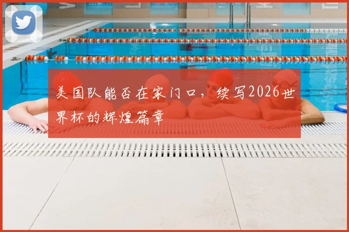 美国队能否在家门口,续写2026世界杯的辉煌篇章
