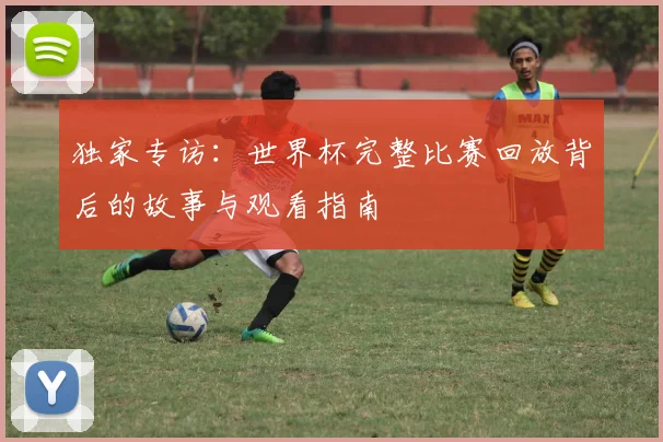 独家专访:世界杯完整比赛回放背后的故事与观看指南