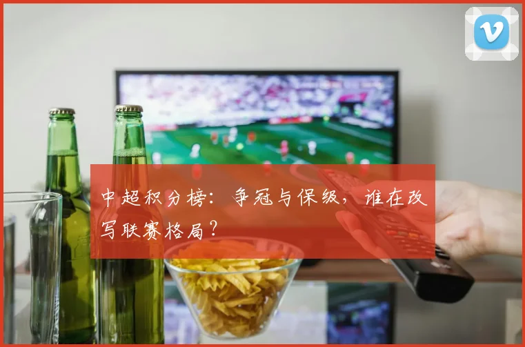 中超积分榜:争冠与保级,谁在改写联赛格局?
