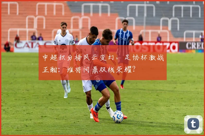 中超积分榜风云变幻,足协杯激战正酣:谁将问鼎双线荣耀?