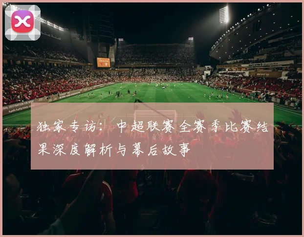独家专访：中超联赛全赛季比赛结果深度解析与幕后故事
